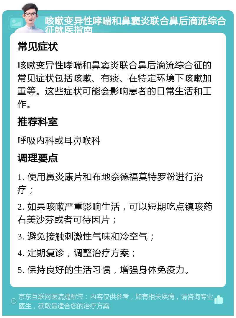 咳嗽变异性哮喘和鼻窦炎联合鼻后滴流综合征就医指南 常见症状 咳嗽变异性哮喘和鼻窦炎联合鼻后滴流综合征的常见症状包括咳嗽、有痰、在特定环境下咳嗽加重等。这些症状可能会影响患者的日常生活和工作。 推荐科室 呼吸内科或耳鼻喉科 调理要点 1. 使用鼻炎康片和布地奈德福莫特罗粉进行治疗； 2. 如果咳嗽严重影响生活，可以短期吃点镇咳药右美沙芬或者可待因片； 3. 避免接触刺激性气味和冷空气； 4. 定期复诊，调整治疗方案； 5. 保持良好的生活习惯，增强身体免疫力。