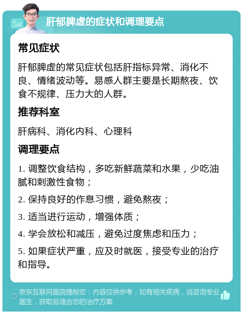 肝郁脾虚的症状和调理要点 常见症状 肝郁脾虚的常见症状包括肝指标异常、消化不良、情绪波动等。易感人群主要是长期熬夜、饮食不规律、压力大的人群。 推荐科室 肝病科、消化内科、心理科 调理要点 1. 调整饮食结构，多吃新鲜蔬菜和水果，少吃油腻和刺激性食物； 2. 保持良好的作息习惯，避免熬夜； 3. 适当进行运动，增强体质； 4. 学会放松和减压，避免过度焦虑和压力； 5. 如果症状严重，应及时就医，接受专业的治疗和指导。