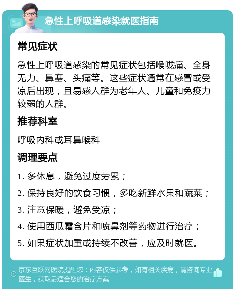 急性上呼吸道感染就医指南 常见症状 急性上呼吸道感染的常见症状包括喉咙痛、全身无力、鼻塞、头痛等。这些症状通常在感冒或受凉后出现，且易感人群为老年人、儿童和免疫力较弱的人群。 推荐科室 呼吸内科或耳鼻喉科 调理要点 1. 多休息，避免过度劳累； 2. 保持良好的饮食习惯，多吃新鲜水果和蔬菜； 3. 注意保暖，避免受凉； 4. 使用西瓜霜含片和喷鼻剂等药物进行治疗； 5. 如果症状加重或持续不改善，应及时就医。