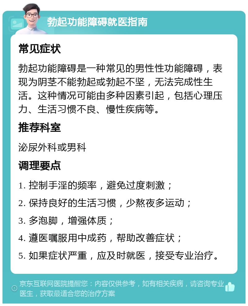 勃起功能障碍就医指南 常见症状 勃起功能障碍是一种常见的男性性功能障碍，表现为阴茎不能勃起或勃起不坚，无法完成性生活。这种情况可能由多种因素引起，包括心理压力、生活习惯不良、慢性疾病等。 推荐科室 泌尿外科或男科 调理要点 1. 控制手淫的频率，避免过度刺激； 2. 保持良好的生活习惯，少熬夜多运动； 3. 多泡脚，增强体质； 4. 遵医嘱服用中成药，帮助改善症状； 5. 如果症状严重，应及时就医，接受专业治疗。