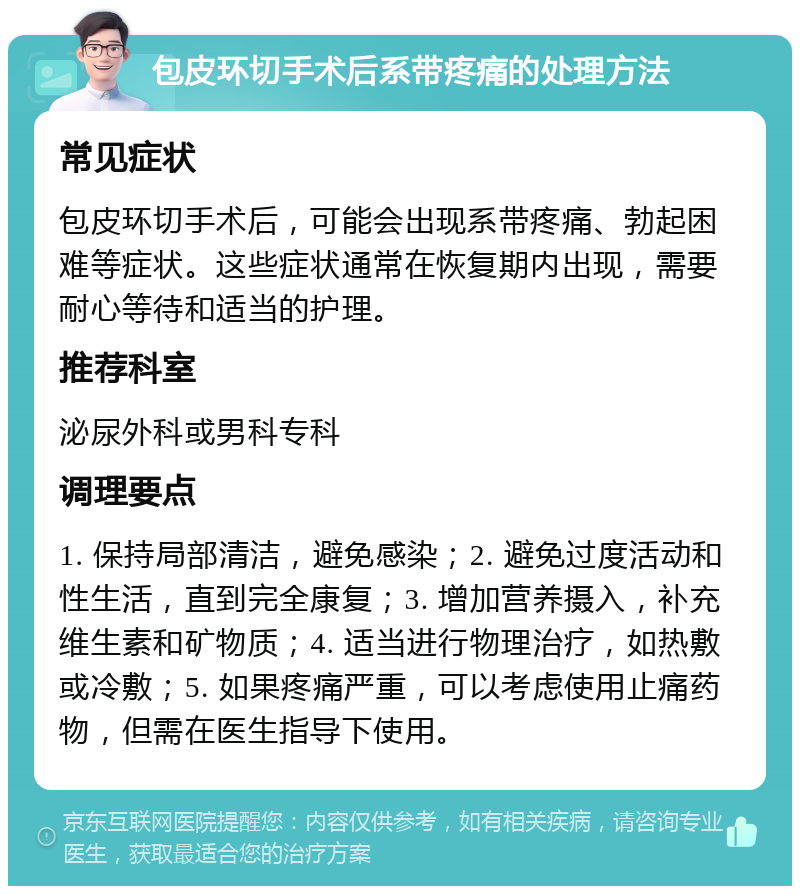 包皮环切手术后系带疼痛的处理方法 常见症状 包皮环切手术后，可能会出现系带疼痛、勃起困难等症状。这些症状通常在恢复期内出现，需要耐心等待和适当的护理。 推荐科室 泌尿外科或男科专科 调理要点 1. 保持局部清洁，避免感染；2. 避免过度活动和性生活，直到完全康复；3. 增加营养摄入，补充维生素和矿物质；4. 适当进行物理治疗，如热敷或冷敷；5. 如果疼痛严重，可以考虑使用止痛药物，但需在医生指导下使用。