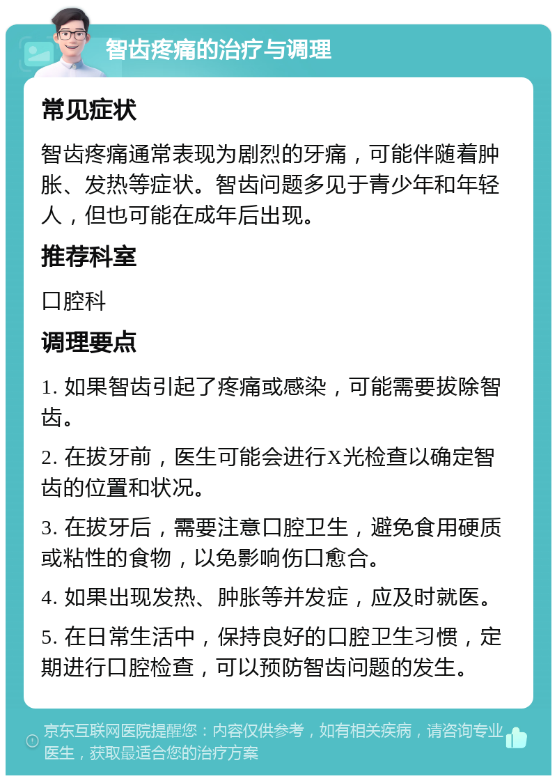 智齿疼痛的治疗与调理 常见症状 智齿疼痛通常表现为剧烈的牙痛，可能伴随着肿胀、发热等症状。智齿问题多见于青少年和年轻人，但也可能在成年后出现。 推荐科室 口腔科 调理要点 1. 如果智齿引起了疼痛或感染，可能需要拔除智齿。 2. 在拔牙前，医生可能会进行X光检查以确定智齿的位置和状况。 3. 在拔牙后，需要注意口腔卫生，避免食用硬质或粘性的食物，以免影响伤口愈合。 4. 如果出现发热、肿胀等并发症，应及时就医。 5. 在日常生活中，保持良好的口腔卫生习惯，定期进行口腔检查，可以预防智齿问题的发生。