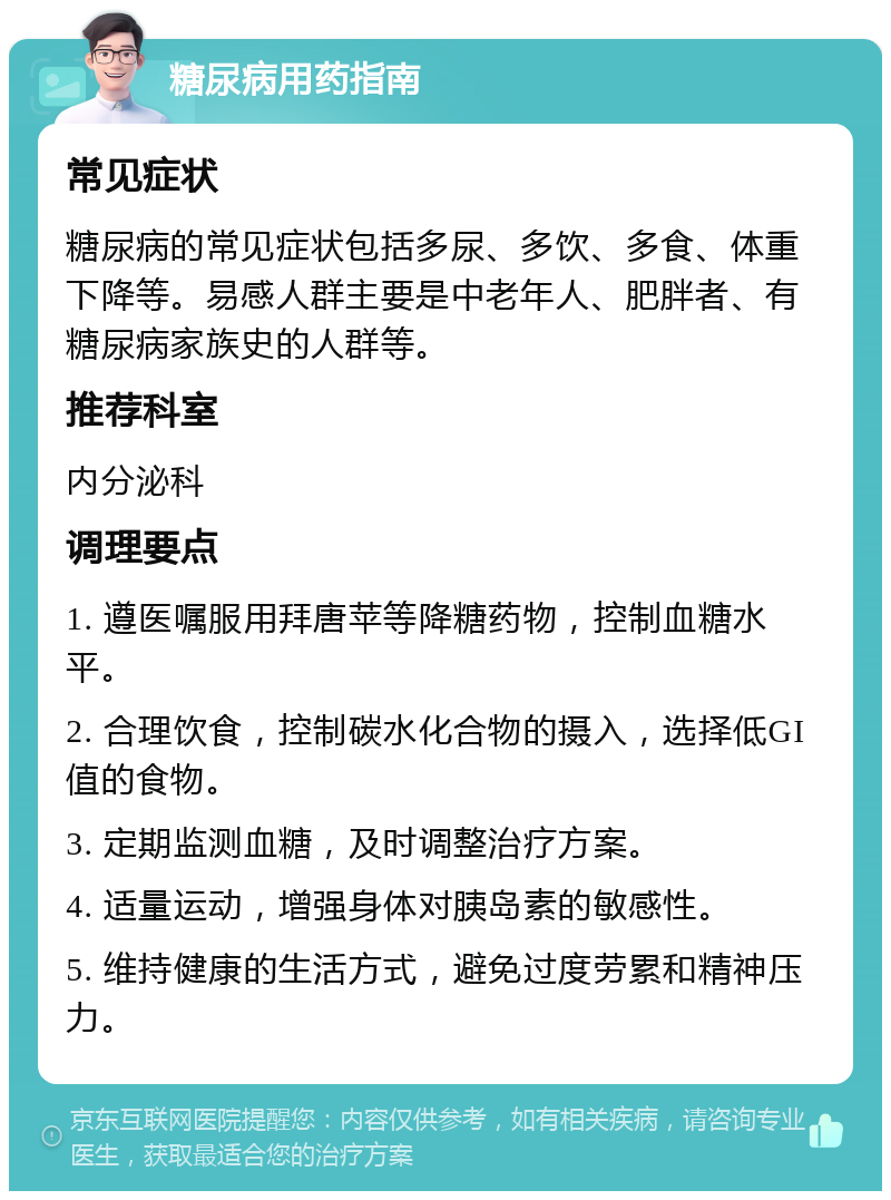 糖尿病用药指南 常见症状 糖尿病的常见症状包括多尿、多饮、多食、体重下降等。易感人群主要是中老年人、肥胖者、有糖尿病家族史的人群等。 推荐科室 内分泌科 调理要点 1. 遵医嘱服用拜唐苹等降糖药物，控制血糖水平。 2. 合理饮食，控制碳水化合物的摄入，选择低GI值的食物。 3. 定期监测血糖，及时调整治疗方案。 4. 适量运动，增强身体对胰岛素的敏感性。 5. 维持健康的生活方式，避免过度劳累和精神压力。