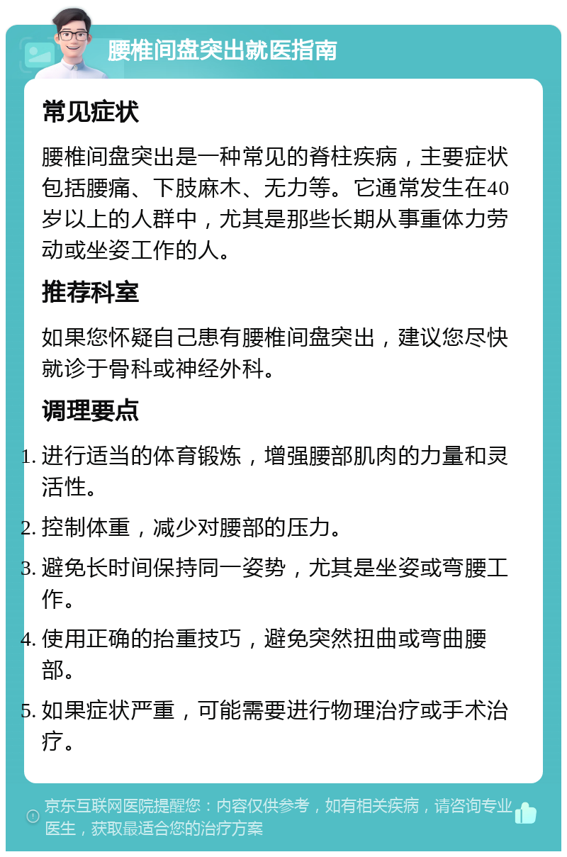 腰椎间盘突出就医指南 常见症状 腰椎间盘突出是一种常见的脊柱疾病，主要症状包括腰痛、下肢麻木、无力等。它通常发生在40岁以上的人群中，尤其是那些长期从事重体力劳动或坐姿工作的人。 推荐科室 如果您怀疑自己患有腰椎间盘突出，建议您尽快就诊于骨科或神经外科。 调理要点 进行适当的体育锻炼，增强腰部肌肉的力量和灵活性。 控制体重，减少对腰部的压力。 避免长时间保持同一姿势，尤其是坐姿或弯腰工作。 使用正确的抬重技巧，避免突然扭曲或弯曲腰部。 如果症状严重，可能需要进行物理治疗或手术治疗。