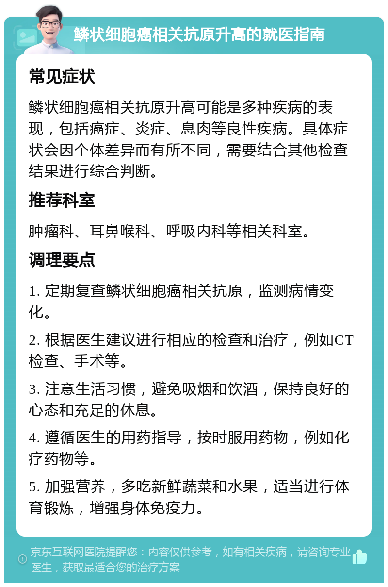 鳞状细胞癌相关抗原升高的就医指南 常见症状 鳞状细胞癌相关抗原升高可能是多种疾病的表现，包括癌症、炎症、息肉等良性疾病。具体症状会因个体差异而有所不同，需要结合其他检查结果进行综合判断。 推荐科室 肿瘤科、耳鼻喉科、呼吸内科等相关科室。 调理要点 1. 定期复查鳞状细胞癌相关抗原，监测病情变化。 2. 根据医生建议进行相应的检查和治疗，例如CT检查、手术等。 3. 注意生活习惯，避免吸烟和饮酒，保持良好的心态和充足的休息。 4. 遵循医生的用药指导，按时服用药物，例如化疗药物等。 5. 加强营养，多吃新鲜蔬菜和水果，适当进行体育锻炼，增强身体免疫力。