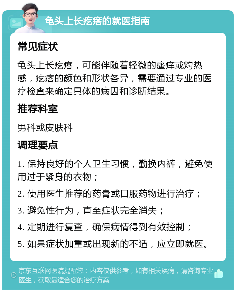 龟头上长疙瘩的就医指南 常见症状 龟头上长疙瘩，可能伴随着轻微的瘙痒或灼热感，疙瘩的颜色和形状各异，需要通过专业的医疗检查来确定具体的病因和诊断结果。 推荐科室 男科或皮肤科 调理要点 1. 保持良好的个人卫生习惯，勤换内裤，避免使用过于紧身的衣物； 2. 使用医生推荐的药膏或口服药物进行治疗； 3. 避免性行为，直至症状完全消失； 4. 定期进行复查，确保病情得到有效控制； 5. 如果症状加重或出现新的不适，应立即就医。