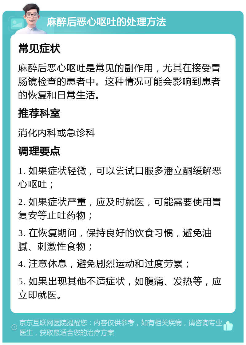 麻醉后恶心呕吐的处理方法 常见症状 麻醉后恶心呕吐是常见的副作用，尤其在接受胃肠镜检查的患者中。这种情况可能会影响到患者的恢复和日常生活。 推荐科室 消化内科或急诊科 调理要点 1. 如果症状轻微，可以尝试口服多潘立酮缓解恶心呕吐； 2. 如果症状严重，应及时就医，可能需要使用胃复安等止吐药物； 3. 在恢复期间，保持良好的饮食习惯，避免油腻、刺激性食物； 4. 注意休息，避免剧烈运动和过度劳累； 5. 如果出现其他不适症状，如腹痛、发热等，应立即就医。