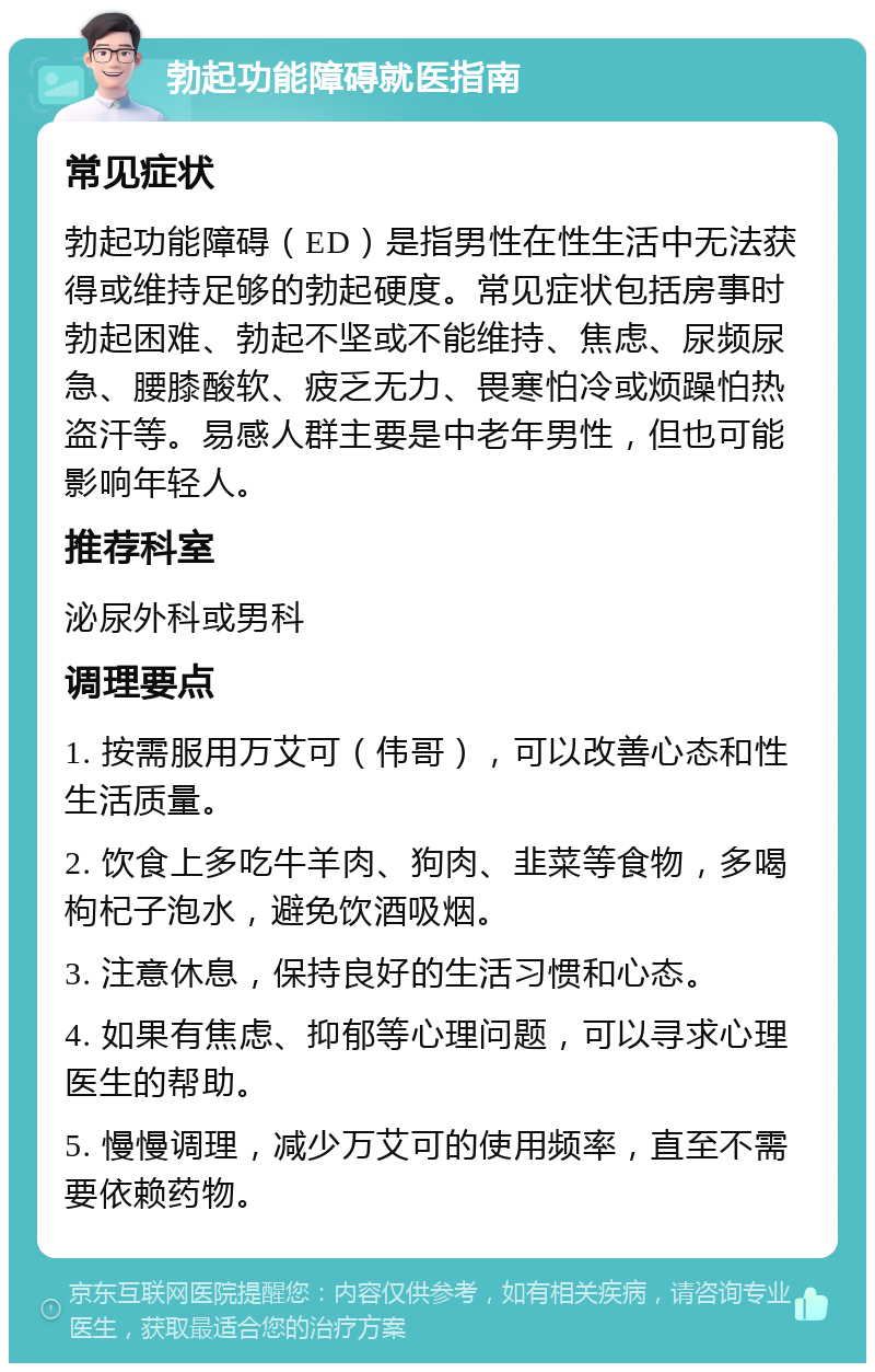 勃起功能障碍就医指南 常见症状 勃起功能障碍（ED）是指男性在性生活中无法获得或维持足够的勃起硬度。常见症状包括房事时勃起困难、勃起不坚或不能维持、焦虑、尿频尿急、腰膝酸软、疲乏无力、畏寒怕冷或烦躁怕热盗汗等。易感人群主要是中老年男性，但也可能影响年轻人。 推荐科室 泌尿外科或男科 调理要点 1. 按需服用万艾可（伟哥），可以改善心态和性生活质量。 2. 饮食上多吃牛羊肉、狗肉、韭菜等食物，多喝枸杞子泡水，避免饮酒吸烟。 3. 注意休息，保持良好的生活习惯和心态。 4. 如果有焦虑、抑郁等心理问题，可以寻求心理医生的帮助。 5. 慢慢调理，减少万艾可的使用频率，直至不需要依赖药物。