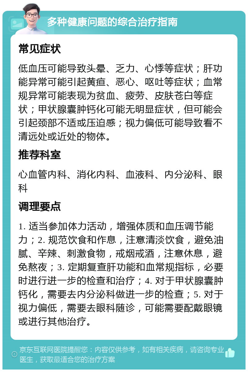 多种健康问题的综合治疗指南 常见症状 低血压可能导致头晕、乏力、心悸等症状；肝功能异常可能引起黄疸、恶心、呕吐等症状；血常规异常可能表现为贫血、疲劳、皮肤苍白等症状；甲状腺囊肿钙化可能无明显症状，但可能会引起颈部不适或压迫感；视力偏低可能导致看不清远处或近处的物体。 推荐科室 心血管内科、消化内科、血液科、内分泌科、眼科 调理要点 1. 适当参加体力活动，增强体质和血压调节能力；2. 规范饮食和作息，注意清淡饮食，避免油腻、辛辣、刺激食物，戒烟戒酒，注意休息，避免熬夜；3. 定期复查肝功能和血常规指标，必要时进行进一步的检查和治疗；4. 对于甲状腺囊肿钙化，需要去内分泌科做进一步的检查；5. 对于视力偏低，需要去眼科随诊，可能需要配戴眼镜或进行其他治疗。