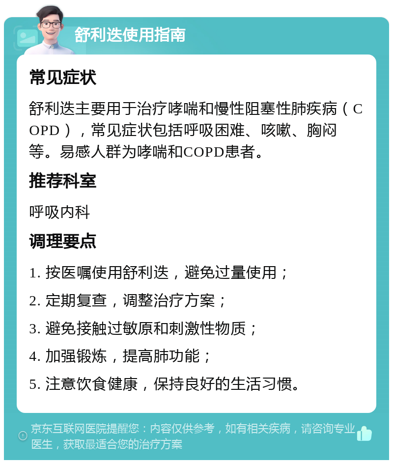 舒利迭使用指南 常见症状 舒利迭主要用于治疗哮喘和慢性阻塞性肺疾病（COPD），常见症状包括呼吸困难、咳嗽、胸闷等。易感人群为哮喘和COPD患者。 推荐科室 呼吸内科 调理要点 1. 按医嘱使用舒利迭，避免过量使用； 2. 定期复查，调整治疗方案； 3. 避免接触过敏原和刺激性物质； 4. 加强锻炼，提高肺功能； 5. 注意饮食健康，保持良好的生活习惯。