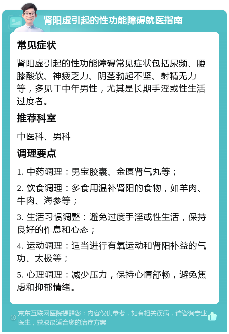 肾阳虚引起的性功能障碍就医指南 常见症状 肾阳虚引起的性功能障碍常见症状包括尿频、腰膝酸软、神疲乏力、阴茎勃起不坚、射精无力等，多见于中年男性，尤其是长期手淫或性生活过度者。 推荐科室 中医科、男科 调理要点 1. 中药调理：男宝胶囊、金匮肾气丸等； 2. 饮食调理：多食用温补肾阳的食物，如羊肉、牛肉、海参等； 3. 生活习惯调整：避免过度手淫或性生活，保持良好的作息和心态； 4. 运动调理：适当进行有氧运动和肾阳补益的气功、太极等； 5. 心理调理：减少压力，保持心情舒畅，避免焦虑和抑郁情绪。