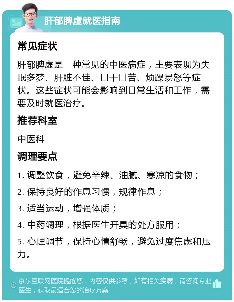 肝郁脾虚就医指南 常见症状 肝郁脾虚是一种常见的中医病症，主要表现为失眠多梦、肝脏不佳、口干口苦、烦躁易怒等症状。这些症状可能会影响到日常生活和工作，需要及时就医治疗。 推荐科室 中医科 调理要点 1. 调整饮食，避免辛辣、油腻、寒凉的食物； 2. 保持良好的作息习惯，规律作息； 3. 适当运动，增强体质； 4. 中药调理，根据医生开具的处方服用； 5. 心理调节，保持心情舒畅，避免过度焦虑和压力。