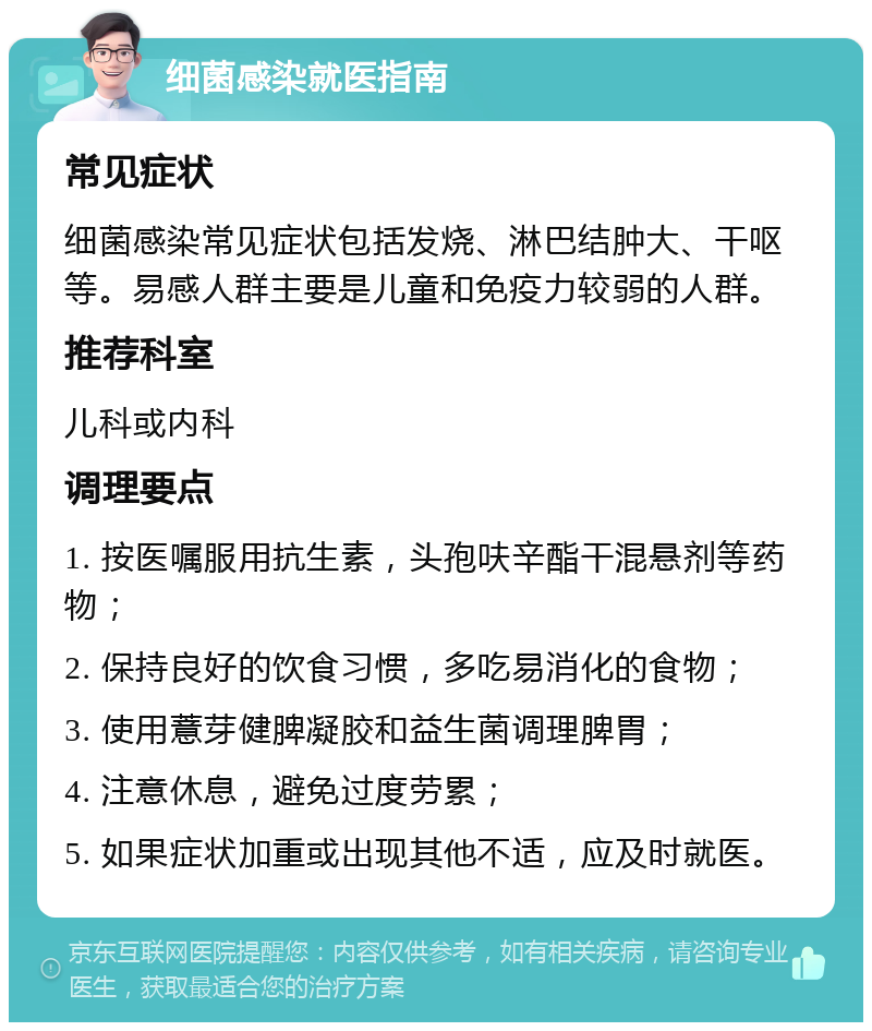 细菌感染就医指南 常见症状 细菌感染常见症状包括发烧、淋巴结肿大、干呕等。易感人群主要是儿童和免疫力较弱的人群。 推荐科室 儿科或内科 调理要点 1. 按医嘱服用抗生素，头孢呋辛酯干混悬剂等药物； 2. 保持良好的饮食习惯，多吃易消化的食物； 3. 使用薏芽健脾凝胶和益生菌调理脾胃； 4. 注意休息，避免过度劳累； 5. 如果症状加重或出现其他不适，应及时就医。