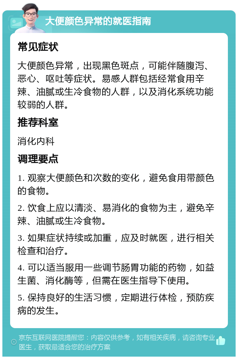 大便颜色异常的就医指南 常见症状 大便颜色异常，出现黑色斑点，可能伴随腹泻、恶心、呕吐等症状。易感人群包括经常食用辛辣、油腻或生冷食物的人群，以及消化系统功能较弱的人群。 推荐科室 消化内科 调理要点 1. 观察大便颜色和次数的变化，避免食用带颜色的食物。 2. 饮食上应以清淡、易消化的食物为主，避免辛辣、油腻或生冷食物。 3. 如果症状持续或加重，应及时就医，进行相关检查和治疗。 4. 可以适当服用一些调节肠胃功能的药物，如益生菌、消化酶等，但需在医生指导下使用。 5. 保持良好的生活习惯，定期进行体检，预防疾病的发生。