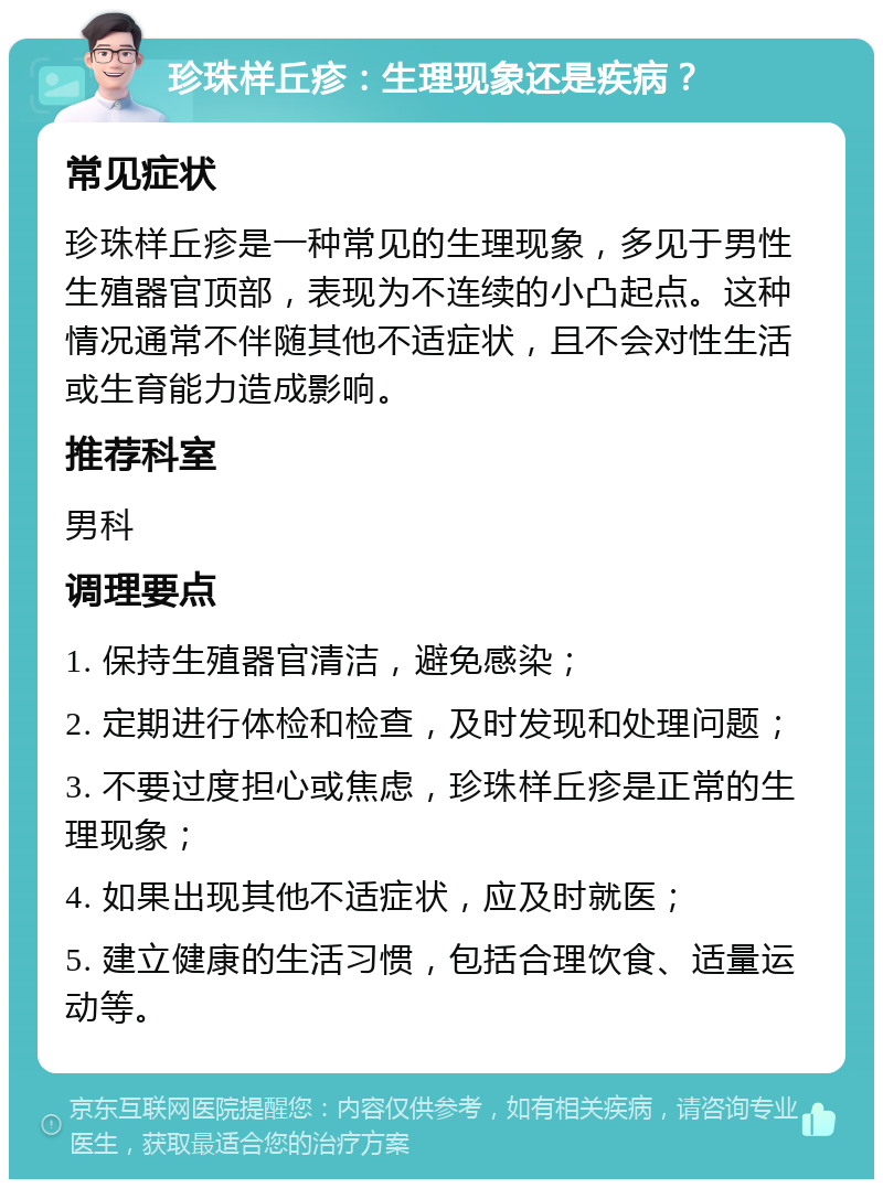 珍珠样丘疹：生理现象还是疾病？ 常见症状 珍珠样丘疹是一种常见的生理现象，多见于男性生殖器官顶部，表现为不连续的小凸起点。这种情况通常不伴随其他不适症状，且不会对性生活或生育能力造成影响。 推荐科室 男科 调理要点 1. 保持生殖器官清洁，避免感染； 2. 定期进行体检和检查，及时发现和处理问题； 3. 不要过度担心或焦虑，珍珠样丘疹是正常的生理现象； 4. 如果出现其他不适症状，应及时就医； 5. 建立健康的生活习惯，包括合理饮食、适量运动等。