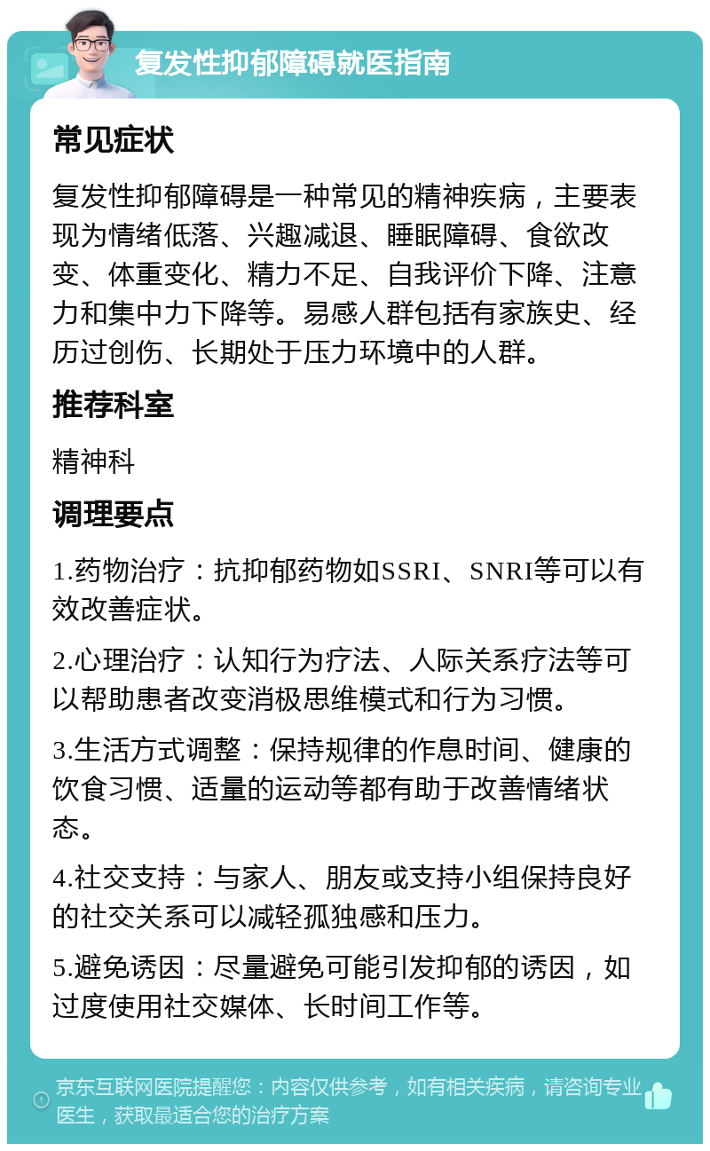 复发性抑郁障碍就医指南 常见症状 复发性抑郁障碍是一种常见的精神疾病，主要表现为情绪低落、兴趣减退、睡眠障碍、食欲改变、体重变化、精力不足、自我评价下降、注意力和集中力下降等。易感人群包括有家族史、经历过创伤、长期处于压力环境中的人群。 推荐科室 精神科 调理要点 1.药物治疗：抗抑郁药物如SSRI、SNRI等可以有效改善症状。 2.心理治疗：认知行为疗法、人际关系疗法等可以帮助患者改变消极思维模式和行为习惯。 3.生活方式调整：保持规律的作息时间、健康的饮食习惯、适量的运动等都有助于改善情绪状态。 4.社交支持：与家人、朋友或支持小组保持良好的社交关系可以减轻孤独感和压力。 5.避免诱因：尽量避免可能引发抑郁的诱因，如过度使用社交媒体、长时间工作等。