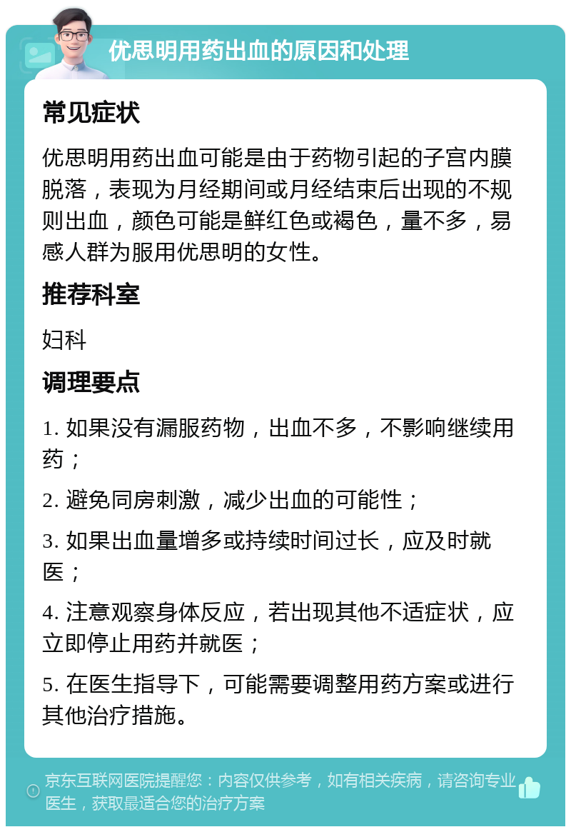 优思明用药出血的原因和处理 常见症状 优思明用药出血可能是由于药物引起的子宫内膜脱落，表现为月经期间或月经结束后出现的不规则出血，颜色可能是鲜红色或褐色，量不多，易感人群为服用优思明的女性。 推荐科室 妇科 调理要点 1. 如果没有漏服药物，出血不多，不影响继续用药； 2. 避免同房刺激，减少出血的可能性； 3. 如果出血量增多或持续时间过长，应及时就医； 4. 注意观察身体反应，若出现其他不适症状，应立即停止用药并就医； 5. 在医生指导下，可能需要调整用药方案或进行其他治疗措施。