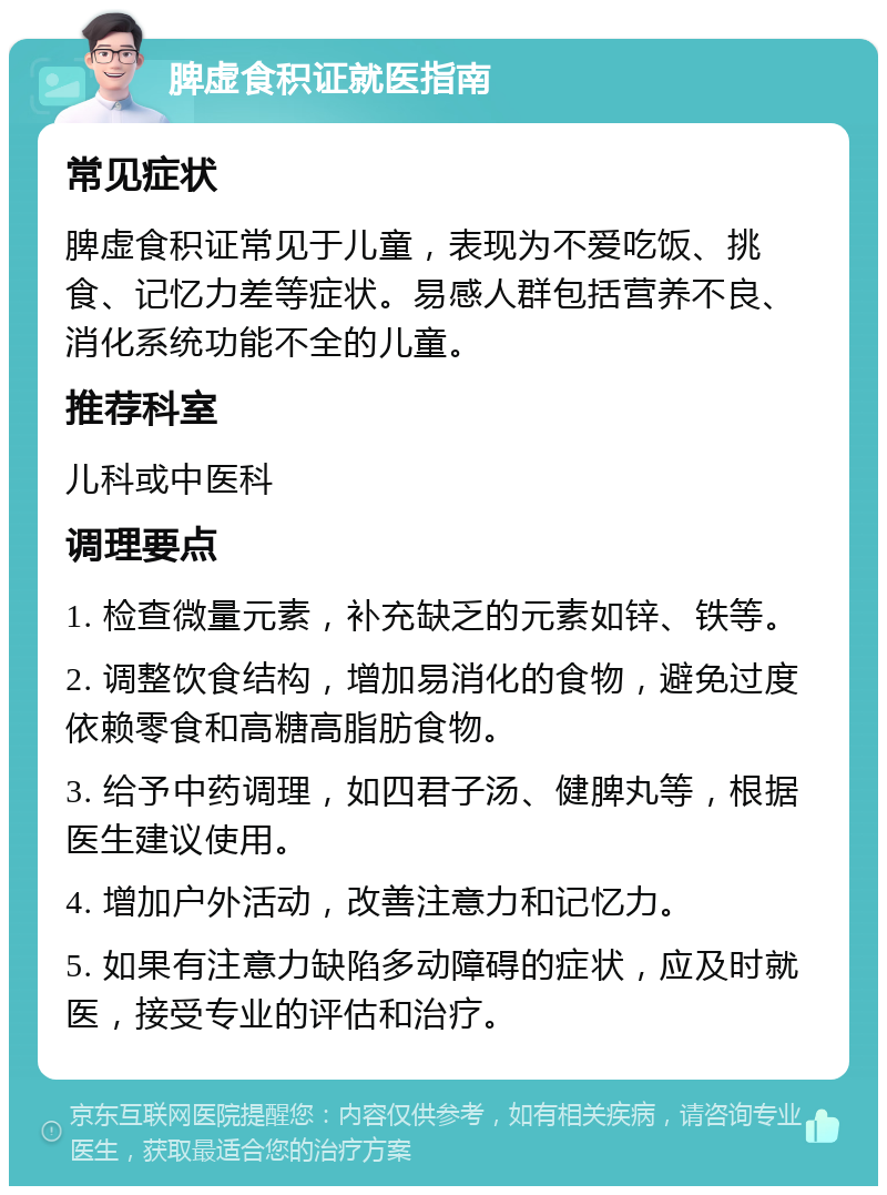 脾虚食积证就医指南 常见症状 脾虚食积证常见于儿童，表现为不爱吃饭、挑食、记忆力差等症状。易感人群包括营养不良、消化系统功能不全的儿童。 推荐科室 儿科或中医科 调理要点 1. 检查微量元素，补充缺乏的元素如锌、铁等。 2. 调整饮食结构，增加易消化的食物，避免过度依赖零食和高糖高脂肪食物。 3. 给予中药调理，如四君子汤、健脾丸等，根据医生建议使用。 4. 增加户外活动，改善注意力和记忆力。 5. 如果有注意力缺陷多动障碍的症状，应及时就医，接受专业的评估和治疗。