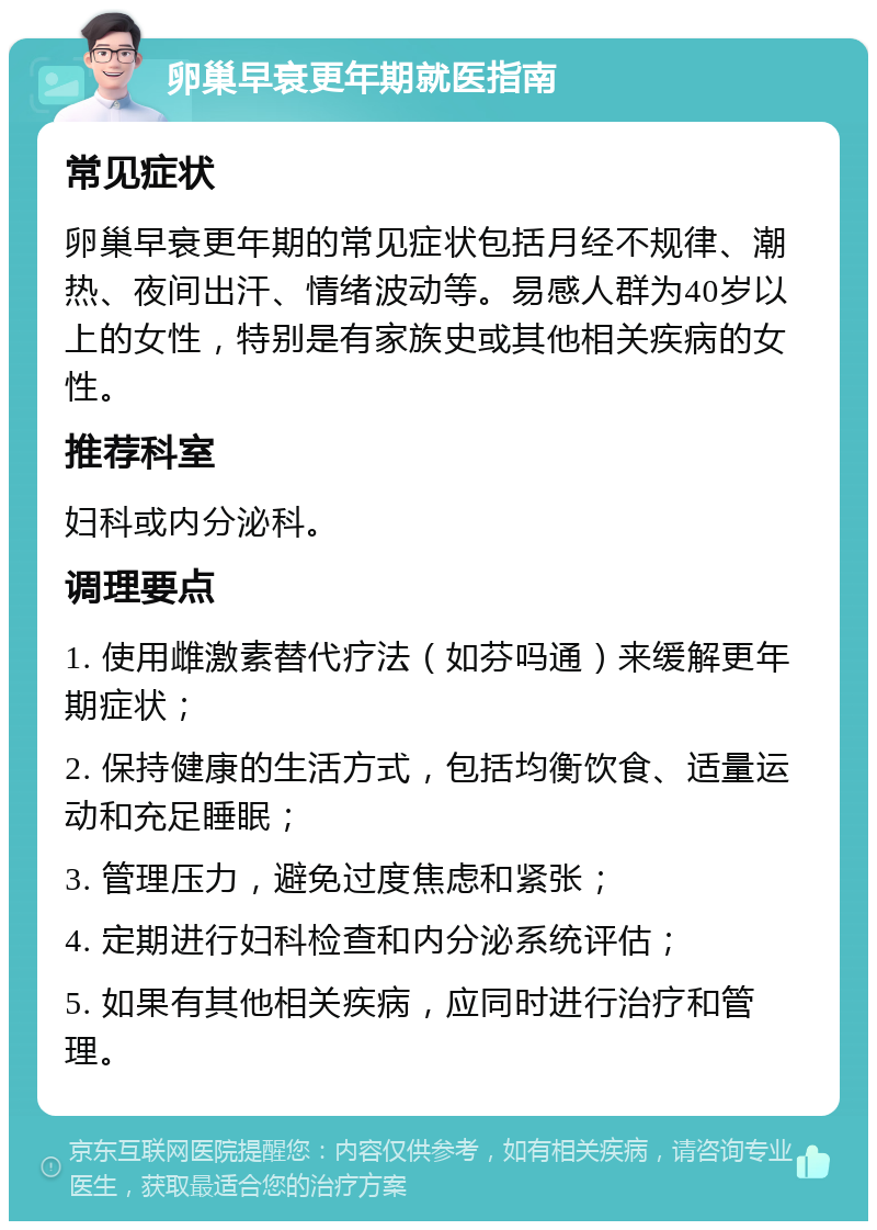 卵巢早衰更年期就医指南 常见症状 卵巢早衰更年期的常见症状包括月经不规律、潮热、夜间出汗、情绪波动等。易感人群为40岁以上的女性，特别是有家族史或其他相关疾病的女性。 推荐科室 妇科或内分泌科。 调理要点 1. 使用雌激素替代疗法（如芬吗通）来缓解更年期症状； 2. 保持健康的生活方式，包括均衡饮食、适量运动和充足睡眠； 3. 管理压力，避免过度焦虑和紧张； 4. 定期进行妇科检查和内分泌系统评估； 5. 如果有其他相关疾病，应同时进行治疗和管理。