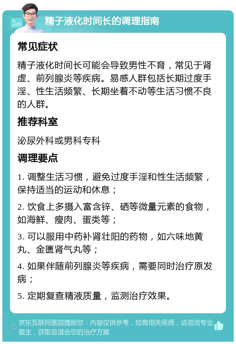 精子液化时间长的调理指南 常见症状 精子液化时间长可能会导致男性不育，常见于肾虚、前列腺炎等疾病。易感人群包括长期过度手淫、性生活频繁、长期坐着不动等生活习惯不良的人群。 推荐科室 泌尿外科或男科专科 调理要点 1. 调整生活习惯，避免过度手淫和性生活频繁，保持适当的运动和休息； 2. 饮食上多摄入富含锌、硒等微量元素的食物，如海鲜、瘦肉、蛋类等； 3. 可以服用中药补肾壮阳的药物，如六味地黄丸、金匮肾气丸等； 4. 如果伴随前列腺炎等疾病，需要同时治疗原发病； 5. 定期复查精液质量，监测治疗效果。