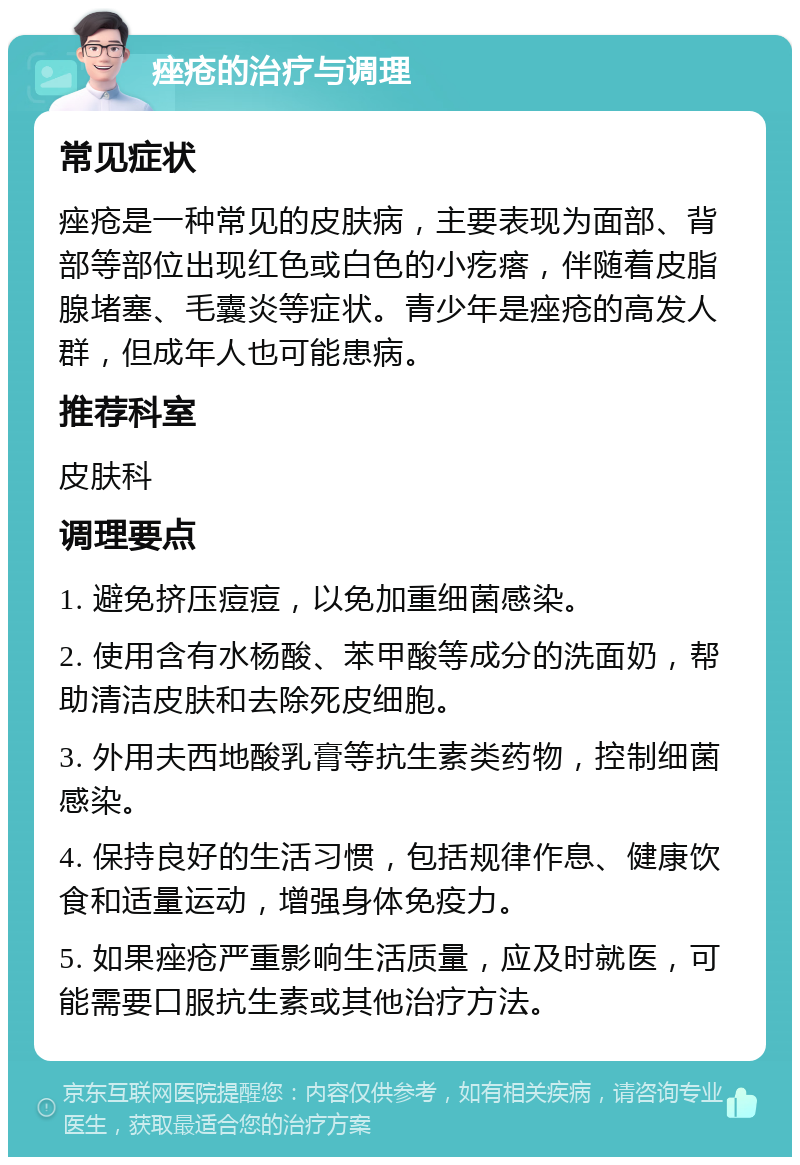 痤疮的治疗与调理 常见症状 痤疮是一种常见的皮肤病，主要表现为面部、背部等部位出现红色或白色的小疙瘩，伴随着皮脂腺堵塞、毛囊炎等症状。青少年是痤疮的高发人群，但成年人也可能患病。 推荐科室 皮肤科 调理要点 1. 避免挤压痘痘，以免加重细菌感染。 2. 使用含有水杨酸、苯甲酸等成分的洗面奶，帮助清洁皮肤和去除死皮细胞。 3. 外用夫西地酸乳膏等抗生素类药物，控制细菌感染。 4. 保持良好的生活习惯，包括规律作息、健康饮食和适量运动，增强身体免疫力。 5. 如果痤疮严重影响生活质量，应及时就医，可能需要口服抗生素或其他治疗方法。