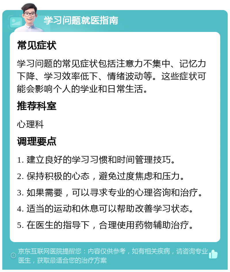 学习问题就医指南 常见症状 学习问题的常见症状包括注意力不集中、记忆力下降、学习效率低下、情绪波动等。这些症状可能会影响个人的学业和日常生活。 推荐科室 心理科 调理要点 1. 建立良好的学习习惯和时间管理技巧。 2. 保持积极的心态，避免过度焦虑和压力。 3. 如果需要，可以寻求专业的心理咨询和治疗。 4. 适当的运动和休息可以帮助改善学习状态。 5. 在医生的指导下，合理使用药物辅助治疗。