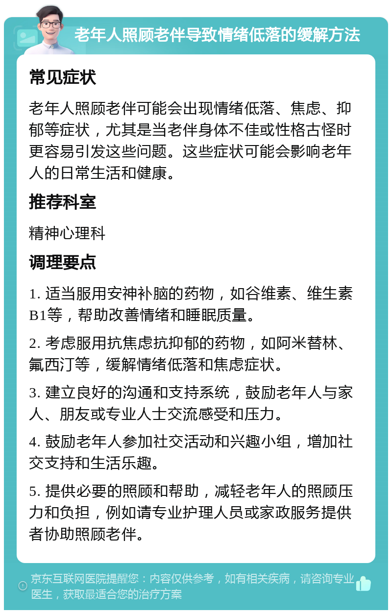 老年人照顾老伴导致情绪低落的缓解方法 常见症状 老年人照顾老伴可能会出现情绪低落、焦虑、抑郁等症状，尤其是当老伴身体不佳或性格古怪时更容易引发这些问题。这些症状可能会影响老年人的日常生活和健康。 推荐科室 精神心理科 调理要点 1. 适当服用安神补脑的药物，如谷维素、维生素B1等，帮助改善情绪和睡眠质量。 2. 考虑服用抗焦虑抗抑郁的药物，如阿米替林、氟西汀等，缓解情绪低落和焦虑症状。 3. 建立良好的沟通和支持系统，鼓励老年人与家人、朋友或专业人士交流感受和压力。 4. 鼓励老年人参加社交活动和兴趣小组，增加社交支持和生活乐趣。 5. 提供必要的照顾和帮助，减轻老年人的照顾压力和负担，例如请专业护理人员或家政服务提供者协助照顾老伴。