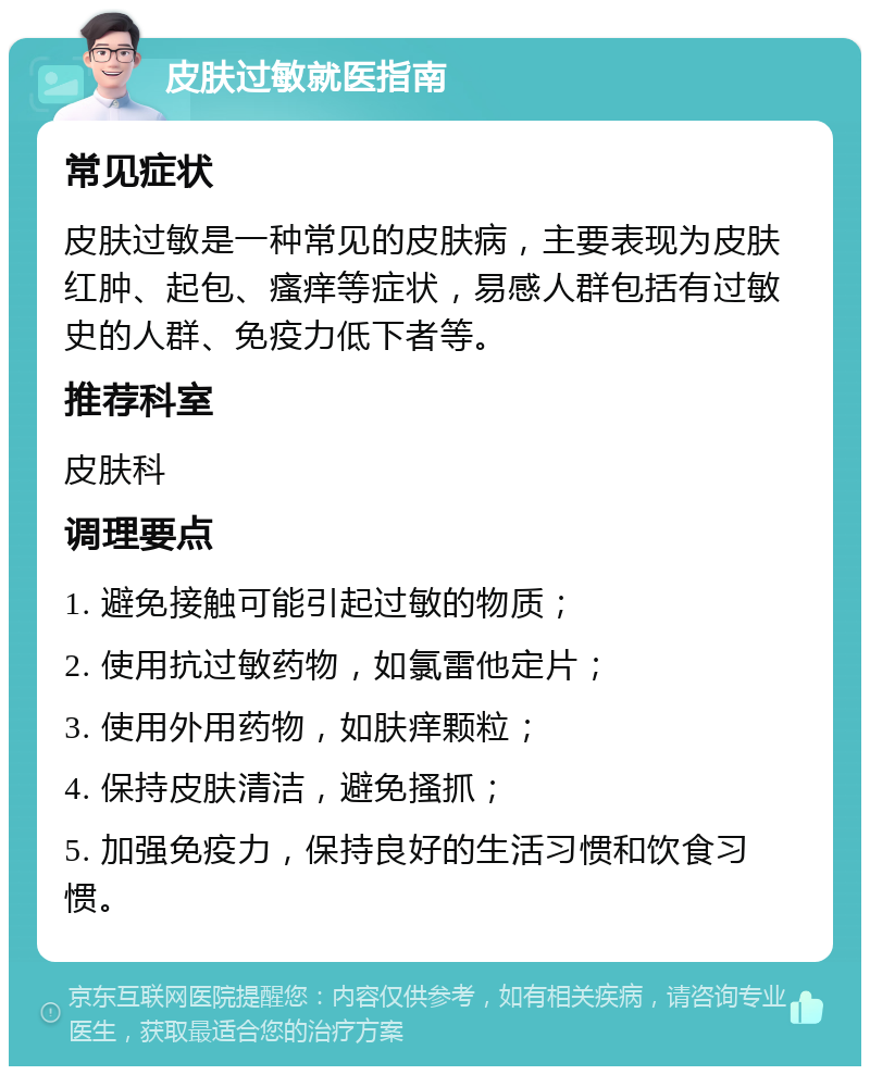 皮肤过敏就医指南 常见症状 皮肤过敏是一种常见的皮肤病，主要表现为皮肤红肿、起包、瘙痒等症状，易感人群包括有过敏史的人群、免疫力低下者等。 推荐科室 皮肤科 调理要点 1. 避免接触可能引起过敏的物质； 2. 使用抗过敏药物，如氯雷他定片； 3. 使用外用药物，如肤痒颗粒； 4. 保持皮肤清洁，避免搔抓； 5. 加强免疫力，保持良好的生活习惯和饮食习惯。