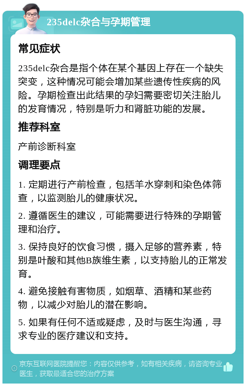 235delc杂合与孕期管理 常见症状 235delc杂合是指个体在某个基因上存在一个缺失突变，这种情况可能会增加某些遗传性疾病的风险。孕期检查出此结果的孕妇需要密切关注胎儿的发育情况，特别是听力和肾脏功能的发展。 推荐科室 产前诊断科室 调理要点 1. 定期进行产前检查，包括羊水穿刺和染色体筛查，以监测胎儿的健康状况。 2. 遵循医生的建议，可能需要进行特殊的孕期管理和治疗。 3. 保持良好的饮食习惯，摄入足够的营养素，特别是叶酸和其他B族维生素，以支持胎儿的正常发育。 4. 避免接触有害物质，如烟草、酒精和某些药物，以减少对胎儿的潜在影响。 5. 如果有任何不适或疑虑，及时与医生沟通，寻求专业的医疗建议和支持。