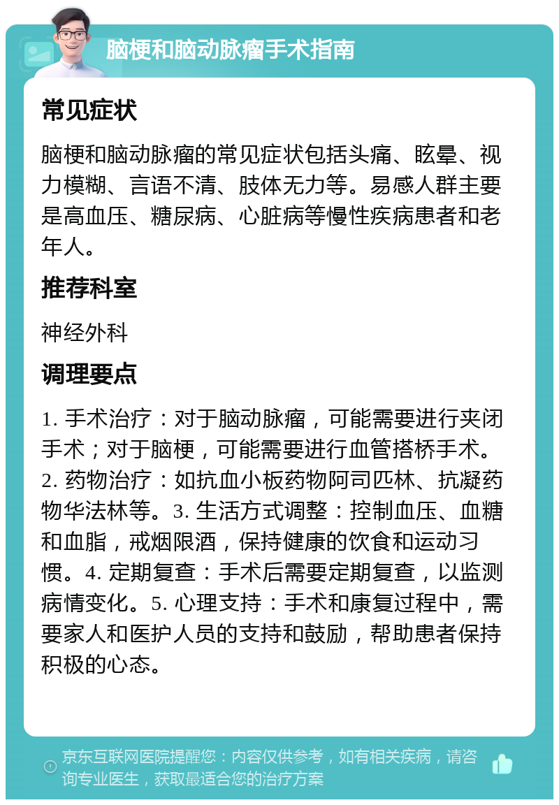 脑梗和脑动脉瘤手术指南 常见症状 脑梗和脑动脉瘤的常见症状包括头痛、眩晕、视力模糊、言语不清、肢体无力等。易感人群主要是高血压、糖尿病、心脏病等慢性疾病患者和老年人。 推荐科室 神经外科 调理要点 1. 手术治疗：对于脑动脉瘤，可能需要进行夹闭手术；对于脑梗，可能需要进行血管搭桥手术。2. 药物治疗：如抗血小板药物阿司匹林、抗凝药物华法林等。3. 生活方式调整：控制血压、血糖和血脂，戒烟限酒，保持健康的饮食和运动习惯。4. 定期复查：手术后需要定期复查，以监测病情变化。5. 心理支持：手术和康复过程中，需要家人和医护人员的支持和鼓励，帮助患者保持积极的心态。