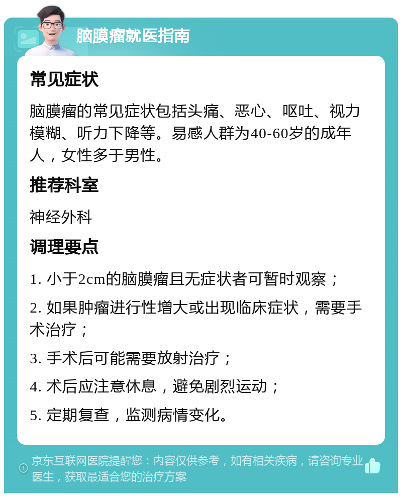 脑膜瘤就医指南 常见症状 脑膜瘤的常见症状包括头痛、恶心、呕吐、视力模糊、听力下降等。易感人群为40-60岁的成年人，女性多于男性。 推荐科室 神经外科 调理要点 1. 小于2cm的脑膜瘤且无症状者可暂时观察； 2. 如果肿瘤进行性增大或出现临床症状，需要手术治疗； 3. 手术后可能需要放射治疗； 4. 术后应注意休息，避免剧烈运动； 5. 定期复查，监测病情变化。