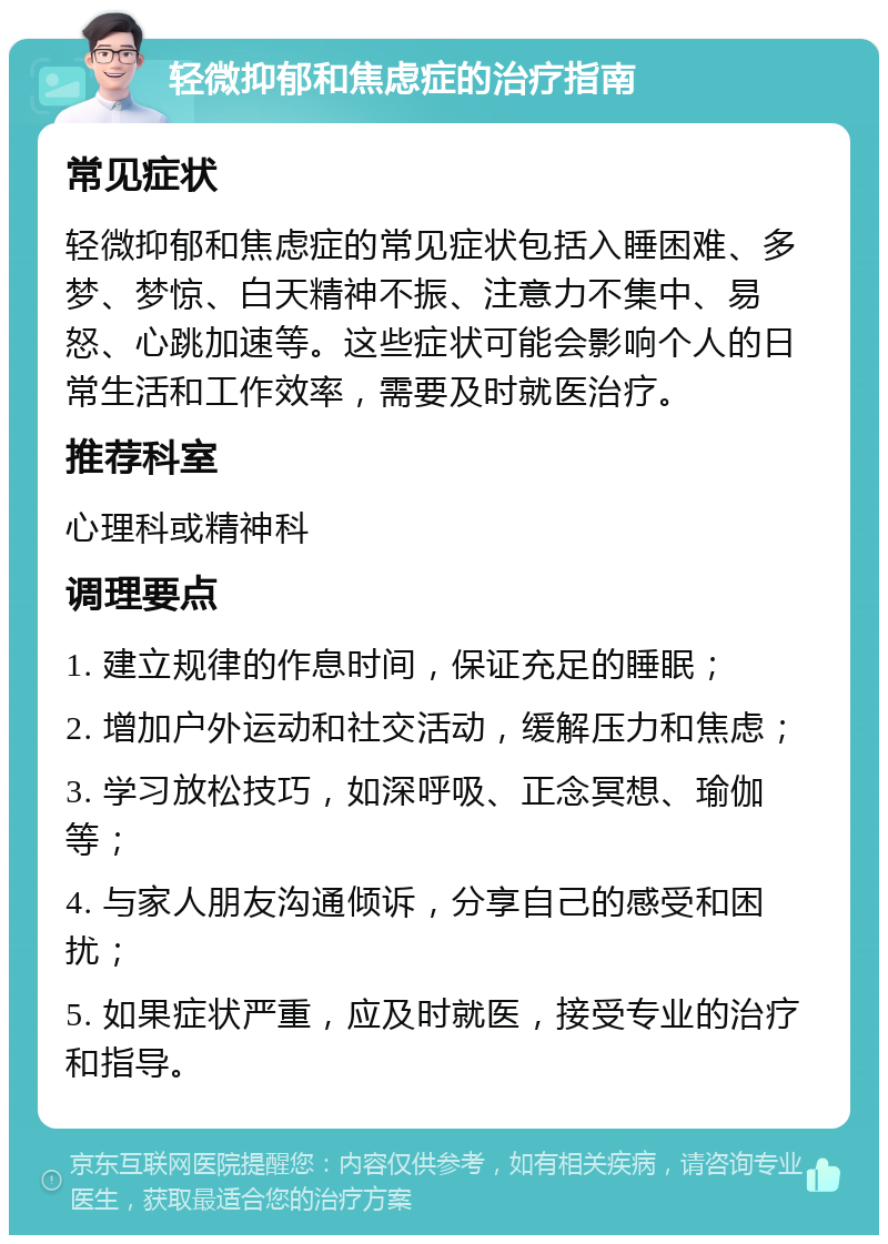 轻微抑郁和焦虑症的治疗指南 常见症状 轻微抑郁和焦虑症的常见症状包括入睡困难、多梦、梦惊、白天精神不振、注意力不集中、易怒、心跳加速等。这些症状可能会影响个人的日常生活和工作效率，需要及时就医治疗。 推荐科室 心理科或精神科 调理要点 1. 建立规律的作息时间，保证充足的睡眠； 2. 增加户外运动和社交活动，缓解压力和焦虑； 3. 学习放松技巧，如深呼吸、正念冥想、瑜伽等； 4. 与家人朋友沟通倾诉，分享自己的感受和困扰； 5. 如果症状严重，应及时就医，接受专业的治疗和指导。