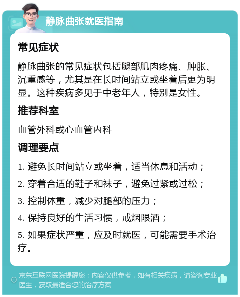 静脉曲张就医指南 常见症状 静脉曲张的常见症状包括腿部肌肉疼痛、肿胀、沉重感等，尤其是在长时间站立或坐着后更为明显。这种疾病多见于中老年人，特别是女性。 推荐科室 血管外科或心血管内科 调理要点 1. 避免长时间站立或坐着，适当休息和活动； 2. 穿着合适的鞋子和袜子，避免过紧或过松； 3. 控制体重，减少对腿部的压力； 4. 保持良好的生活习惯，戒烟限酒； 5. 如果症状严重，应及时就医，可能需要手术治疗。