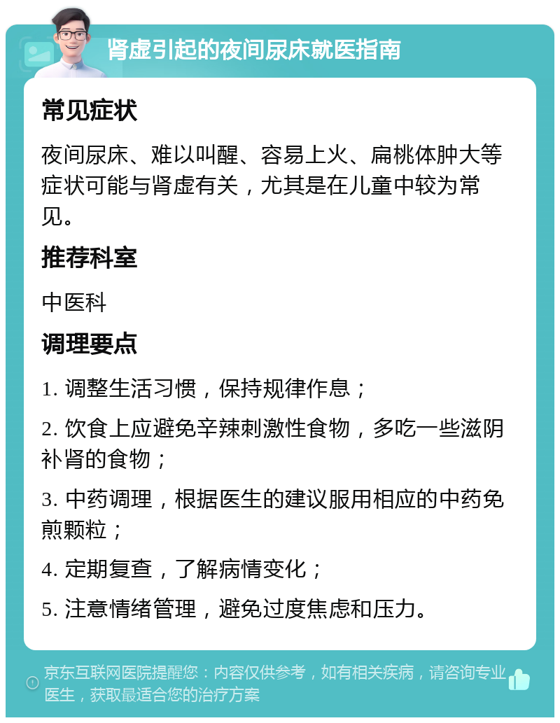 肾虚引起的夜间尿床就医指南 常见症状 夜间尿床、难以叫醒、容易上火、扁桃体肿大等症状可能与肾虚有关，尤其是在儿童中较为常见。 推荐科室 中医科 调理要点 1. 调整生活习惯，保持规律作息； 2. 饮食上应避免辛辣刺激性食物，多吃一些滋阴补肾的食物； 3. 中药调理，根据医生的建议服用相应的中药免煎颗粒； 4. 定期复查，了解病情变化； 5. 注意情绪管理，避免过度焦虑和压力。