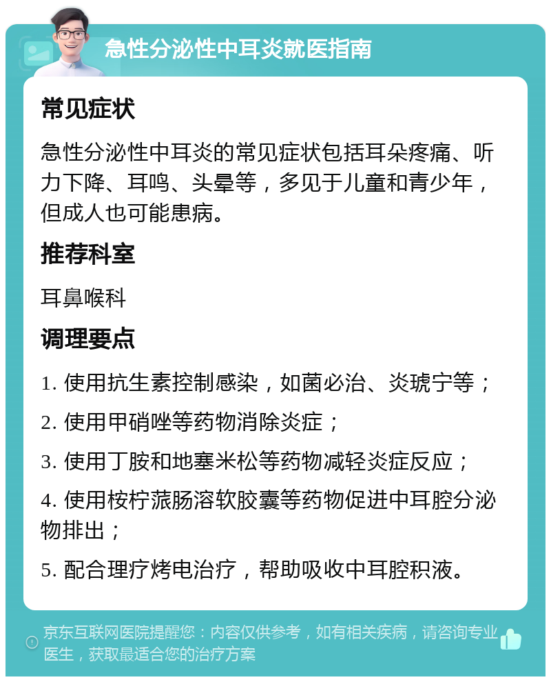 急性分泌性中耳炎就医指南 常见症状 急性分泌性中耳炎的常见症状包括耳朵疼痛、听力下降、耳鸣、头晕等，多见于儿童和青少年，但成人也可能患病。 推荐科室 耳鼻喉科 调理要点 1. 使用抗生素控制感染，如菌必治、炎琥宁等； 2. 使用甲硝唑等药物消除炎症； 3. 使用丁胺和地塞米松等药物减轻炎症反应； 4. 使用桉柠蒎肠溶软胶囊等药物促进中耳腔分泌物排出； 5. 配合理疗烤电治疗，帮助吸收中耳腔积液。