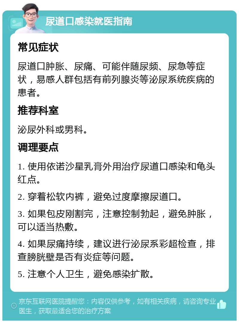 尿道口感染就医指南 常见症状 尿道口肿胀、尿痛、可能伴随尿频、尿急等症状，易感人群包括有前列腺炎等泌尿系统疾病的患者。 推荐科室 泌尿外科或男科。 调理要点 1. 使用依诺沙星乳膏外用治疗尿道口感染和龟头红点。 2. 穿着松软内裤，避免过度摩擦尿道口。 3. 如果包皮刚割完，注意控制勃起，避免肿胀，可以适当热敷。 4. 如果尿痛持续，建议进行泌尿系彩超检查，排查膀胱壁是否有炎症等问题。 5. 注意个人卫生，避免感染扩散。