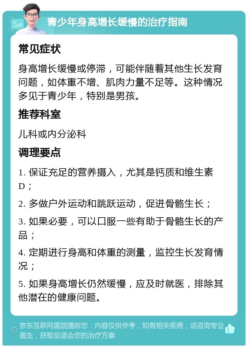 青少年身高增长缓慢的治疗指南 常见症状 身高增长缓慢或停滞，可能伴随着其他生长发育问题，如体重不增、肌肉力量不足等。这种情况多见于青少年，特别是男孩。 推荐科室 儿科或内分泌科 调理要点 1. 保证充足的营养摄入，尤其是钙质和维生素D； 2. 多做户外运动和跳跃运动，促进骨骼生长； 3. 如果必要，可以口服一些有助于骨骼生长的产品； 4. 定期进行身高和体重的测量，监控生长发育情况； 5. 如果身高增长仍然缓慢，应及时就医，排除其他潜在的健康问题。