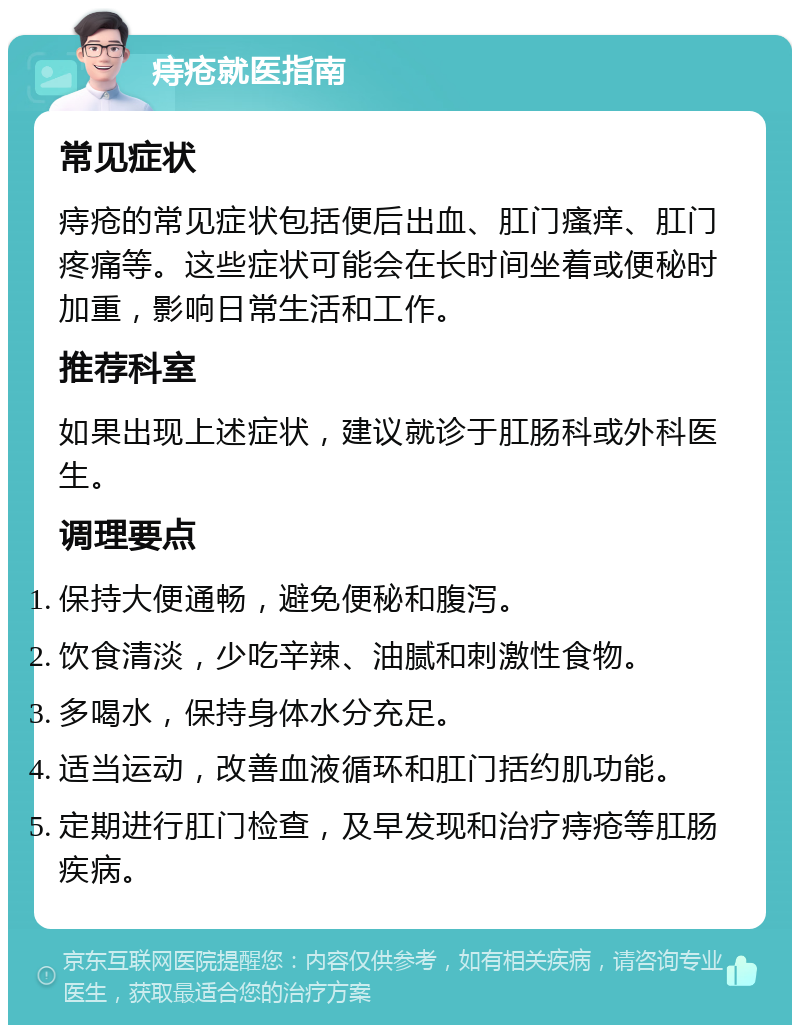 痔疮就医指南 常见症状 痔疮的常见症状包括便后出血、肛门瘙痒、肛门疼痛等。这些症状可能会在长时间坐着或便秘时加重，影响日常生活和工作。 推荐科室 如果出现上述症状，建议就诊于肛肠科或外科医生。 调理要点 保持大便通畅，避免便秘和腹泻。 饮食清淡，少吃辛辣、油腻和刺激性食物。 多喝水，保持身体水分充足。 适当运动，改善血液循环和肛门括约肌功能。 定期进行肛门检查，及早发现和治疗痔疮等肛肠疾病。