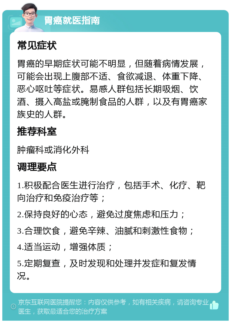 胃癌就医指南 常见症状 胃癌的早期症状可能不明显，但随着病情发展，可能会出现上腹部不适、食欲减退、体重下降、恶心呕吐等症状。易感人群包括长期吸烟、饮酒、摄入高盐或腌制食品的人群，以及有胃癌家族史的人群。 推荐科室 肿瘤科或消化外科 调理要点 1.积极配合医生进行治疗，包括手术、化疗、靶向治疗和免疫治疗等； 2.保持良好的心态，避免过度焦虑和压力； 3.合理饮食，避免辛辣、油腻和刺激性食物； 4.适当运动，增强体质； 5.定期复查，及时发现和处理并发症和复发情况。