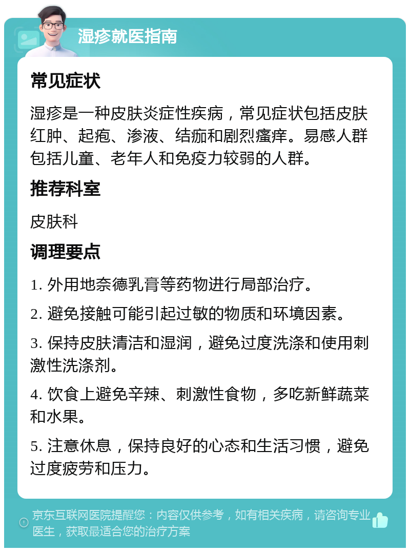 湿疹就医指南 常见症状 湿疹是一种皮肤炎症性疾病，常见症状包括皮肤红肿、起疱、渗液、结痂和剧烈瘙痒。易感人群包括儿童、老年人和免疫力较弱的人群。 推荐科室 皮肤科 调理要点 1. 外用地奈德乳膏等药物进行局部治疗。 2. 避免接触可能引起过敏的物质和环境因素。 3. 保持皮肤清洁和湿润，避免过度洗涤和使用刺激性洗涤剂。 4. 饮食上避免辛辣、刺激性食物，多吃新鲜蔬菜和水果。 5. 注意休息，保持良好的心态和生活习惯，避免过度疲劳和压力。