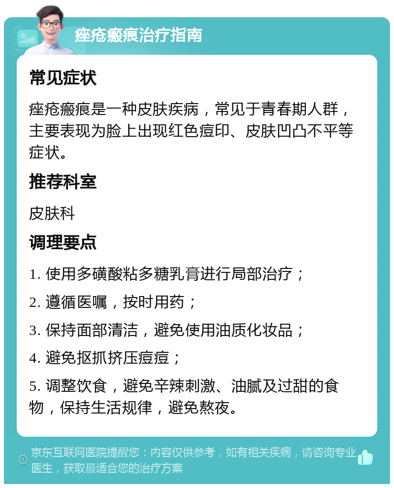 痤疮瘢痕治疗指南 常见症状 痤疮瘢痕是一种皮肤疾病，常见于青春期人群，主要表现为脸上出现红色痘印、皮肤凹凸不平等症状。 推荐科室 皮肤科 调理要点 1. 使用多磺酸粘多糖乳膏进行局部治疗； 2. 遵循医嘱，按时用药； 3. 保持面部清洁，避免使用油质化妆品； 4. 避免抠抓挤压痘痘； 5. 调整饮食，避免辛辣刺激、油腻及过甜的食物，保持生活规律，避免熬夜。