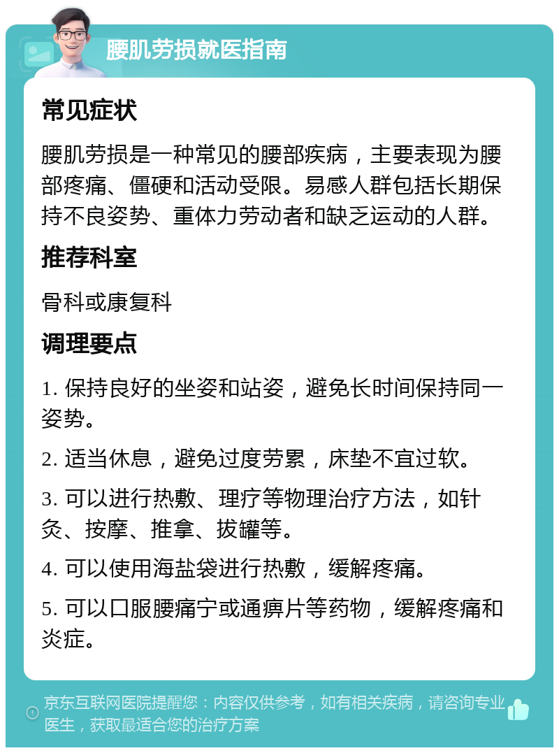 腰肌劳损就医指南 常见症状 腰肌劳损是一种常见的腰部疾病，主要表现为腰部疼痛、僵硬和活动受限。易感人群包括长期保持不良姿势、重体力劳动者和缺乏运动的人群。 推荐科室 骨科或康复科 调理要点 1. 保持良好的坐姿和站姿，避免长时间保持同一姿势。 2. 适当休息，避免过度劳累，床垫不宜过软。 3. 可以进行热敷、理疗等物理治疗方法，如针灸、按摩、推拿、拔罐等。 4. 可以使用海盐袋进行热敷，缓解疼痛。 5. 可以口服腰痛宁或通痹片等药物，缓解疼痛和炎症。