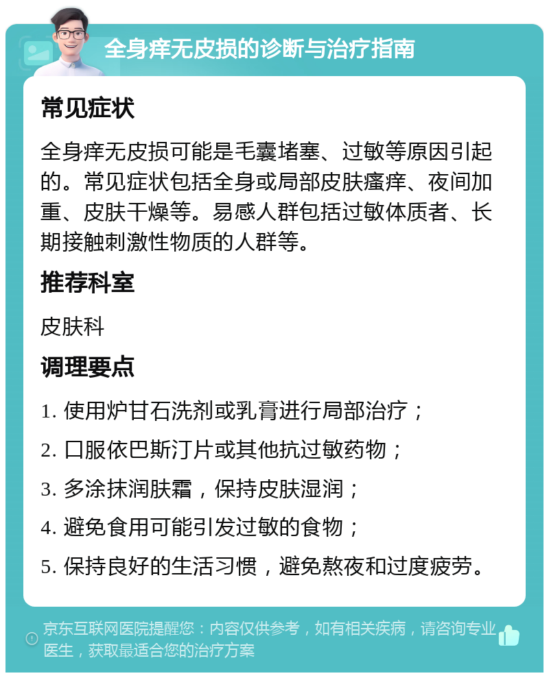 全身痒无皮损的诊断与治疗指南 常见症状 全身痒无皮损可能是毛囊堵塞、过敏等原因引起的。常见症状包括全身或局部皮肤瘙痒、夜间加重、皮肤干燥等。易感人群包括过敏体质者、长期接触刺激性物质的人群等。 推荐科室 皮肤科 调理要点 1. 使用炉甘石洗剂或乳膏进行局部治疗； 2. 口服依巴斯汀片或其他抗过敏药物； 3. 多涂抹润肤霜，保持皮肤湿润； 4. 避免食用可能引发过敏的食物； 5. 保持良好的生活习惯，避免熬夜和过度疲劳。