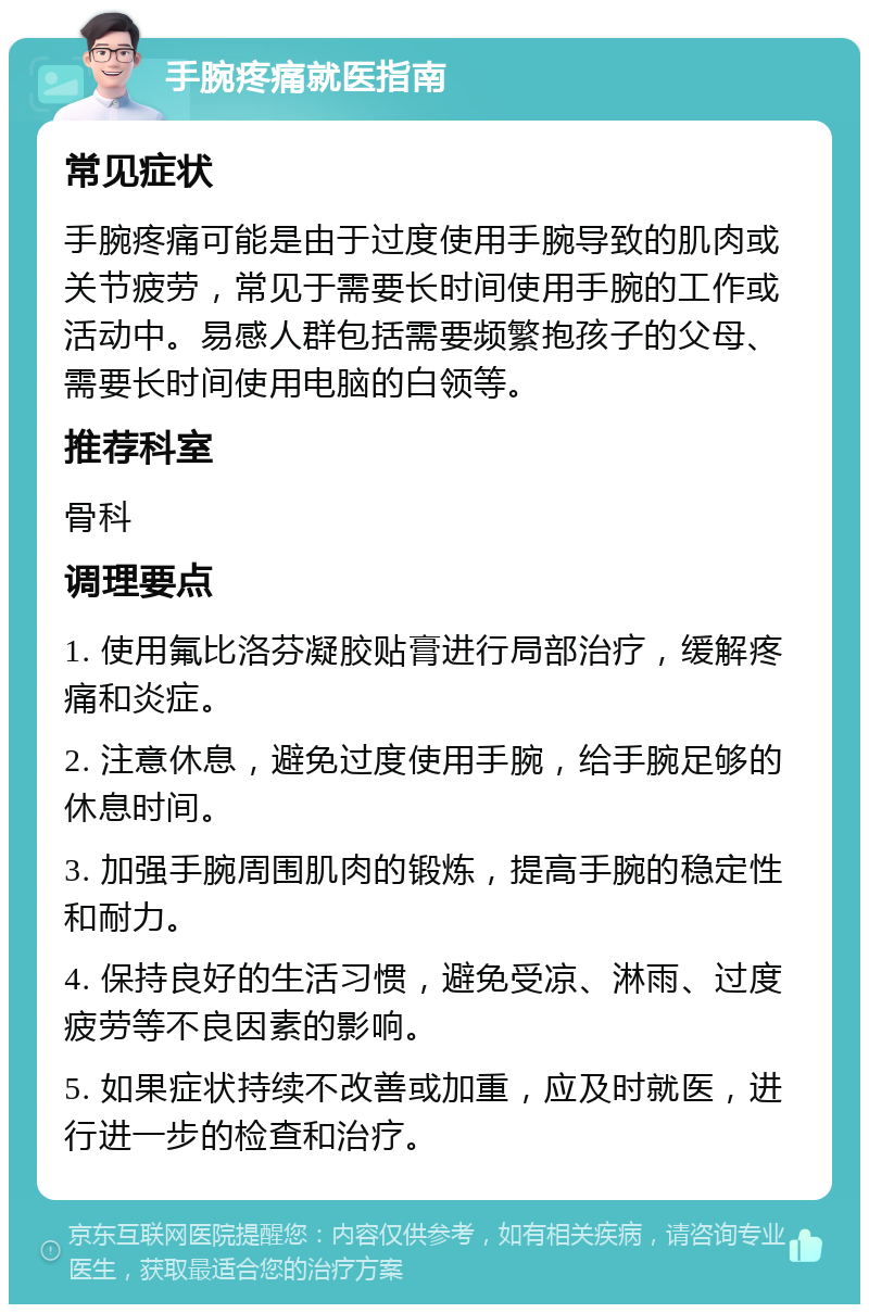 手腕疼痛就医指南 常见症状 手腕疼痛可能是由于过度使用手腕导致的肌肉或关节疲劳，常见于需要长时间使用手腕的工作或活动中。易感人群包括需要频繁抱孩子的父母、需要长时间使用电脑的白领等。 推荐科室 骨科 调理要点 1. 使用氟比洛芬凝胶贴膏进行局部治疗，缓解疼痛和炎症。 2. 注意休息，避免过度使用手腕，给手腕足够的休息时间。 3. 加强手腕周围肌肉的锻炼，提高手腕的稳定性和耐力。 4. 保持良好的生活习惯，避免受凉、淋雨、过度疲劳等不良因素的影响。 5. 如果症状持续不改善或加重，应及时就医，进行进一步的检查和治疗。