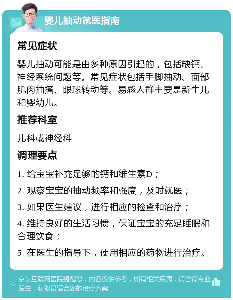 婴儿抽动就医指南 常见症状 婴儿抽动可能是由多种原因引起的，包括缺钙、神经系统问题等。常见症状包括手脚抽动、面部肌肉抽搐、眼球转动等。易感人群主要是新生儿和婴幼儿。 推荐科室 儿科或神经科 调理要点 1. 给宝宝补充足够的钙和维生素D； 2. 观察宝宝的抽动频率和强度，及时就医； 3. 如果医生建议，进行相应的检查和治疗； 4. 维持良好的生活习惯，保证宝宝的充足睡眠和合理饮食； 5. 在医生的指导下，使用相应的药物进行治疗。