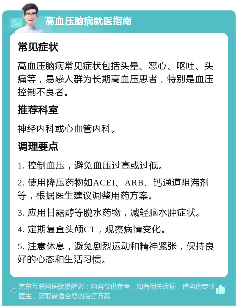 高血压脑病就医指南 常见症状 高血压脑病常见症状包括头晕、恶心、呕吐、头痛等，易感人群为长期高血压患者，特别是血压控制不良者。 推荐科室 神经内科或心血管内科。 调理要点 1. 控制血压，避免血压过高或过低。 2. 使用降压药物如ACEI、ARB、钙通道阻滞剂等，根据医生建议调整用药方案。 3. 应用甘露醇等脱水药物，减轻脑水肿症状。 4. 定期复查头颅CT，观察病情变化。 5. 注意休息，避免剧烈运动和精神紧张，保持良好的心态和生活习惯。