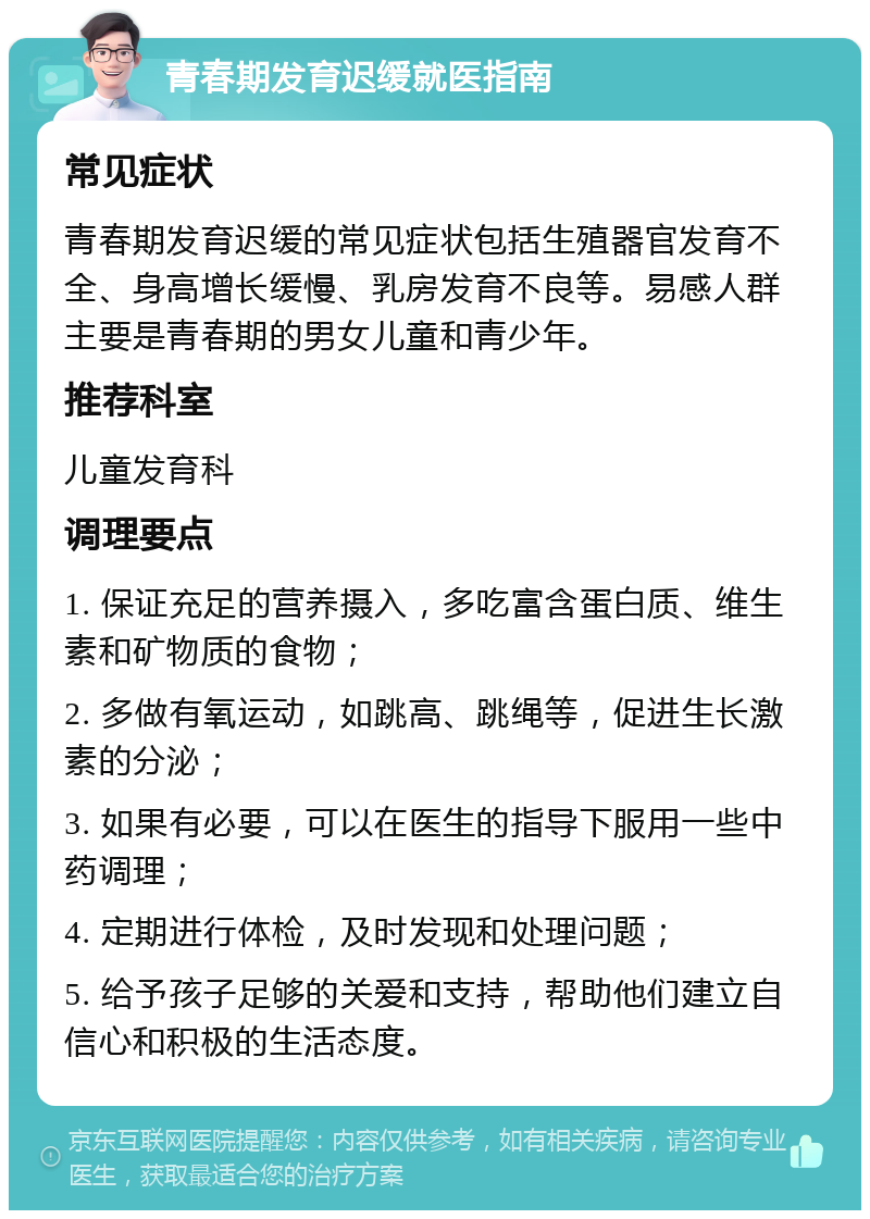 青春期发育迟缓就医指南 常见症状 青春期发育迟缓的常见症状包括生殖器官发育不全、身高增长缓慢、乳房发育不良等。易感人群主要是青春期的男女儿童和青少年。 推荐科室 儿童发育科 调理要点 1. 保证充足的营养摄入，多吃富含蛋白质、维生素和矿物质的食物； 2. 多做有氧运动，如跳高、跳绳等，促进生长激素的分泌； 3. 如果有必要，可以在医生的指导下服用一些中药调理； 4. 定期进行体检，及时发现和处理问题； 5. 给予孩子足够的关爱和支持，帮助他们建立自信心和积极的生活态度。