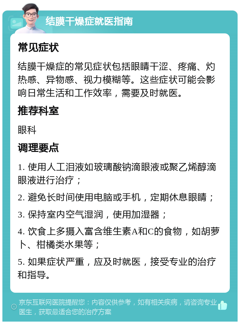 结膜干燥症就医指南 常见症状 结膜干燥症的常见症状包括眼睛干涩、疼痛、灼热感、异物感、视力模糊等。这些症状可能会影响日常生活和工作效率，需要及时就医。 推荐科室 眼科 调理要点 1. 使用人工泪液如玻璃酸钠滴眼液或聚乙烯醇滴眼液进行治疗； 2. 避免长时间使用电脑或手机，定期休息眼睛； 3. 保持室内空气湿润，使用加湿器； 4. 饮食上多摄入富含维生素A和C的食物，如胡萝卜、柑橘类水果等； 5. 如果症状严重，应及时就医，接受专业的治疗和指导。