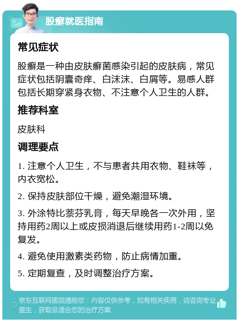 股癣就医指南 常见症状 股癣是一种由皮肤癣菌感染引起的皮肤病，常见症状包括阴囊奇痒、白沫沫、白屑等。易感人群包括长期穿紧身衣物、不注意个人卫生的人群。 推荐科室 皮肤科 调理要点 1. 注意个人卫生，不与患者共用衣物、鞋袜等，内衣宽松。 2. 保持皮肤部位干燥，避免潮湿环境。 3. 外涂特比萘芬乳膏，每天早晚各一次外用，坚持用药2周以上或皮损消退后继续用药1-2周以免复发。 4. 避免使用激素类药物，防止病情加重。 5. 定期复查，及时调整治疗方案。