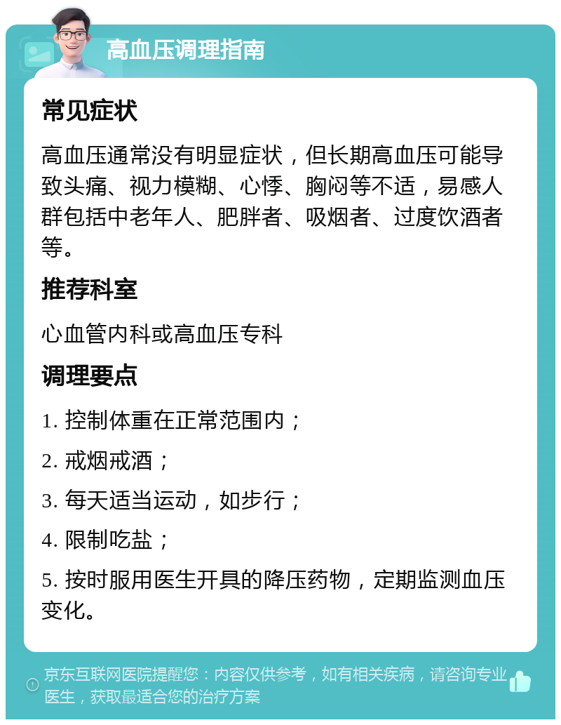 高血压调理指南 常见症状 高血压通常没有明显症状，但长期高血压可能导致头痛、视力模糊、心悸、胸闷等不适，易感人群包括中老年人、肥胖者、吸烟者、过度饮酒者等。 推荐科室 心血管内科或高血压专科 调理要点 1. 控制体重在正常范围内； 2. 戒烟戒酒； 3. 每天适当运动，如步行； 4. 限制吃盐； 5. 按时服用医生开具的降压药物，定期监测血压变化。